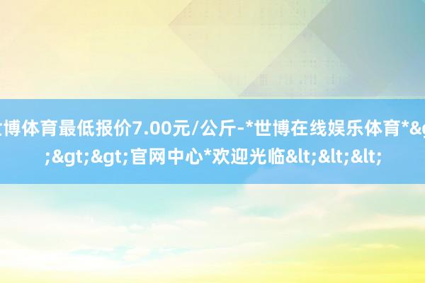 世博体育最低报价7.00元/公斤-*世博在线娱乐体育*>>>官网中心*欢迎光临<<<