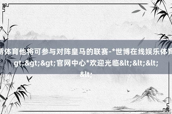 世博体育他将可参与对阵皇马的联赛-*世博在线娱乐体育*>>>官网中心*欢迎光临<<<