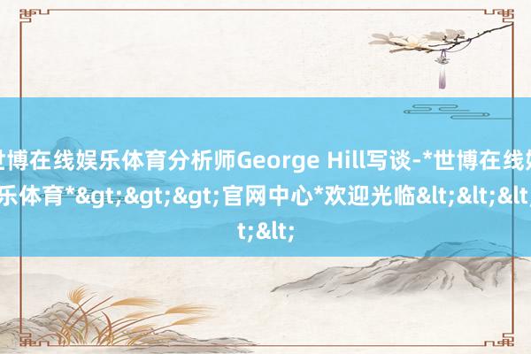 世博在线娱乐体育分析师George Hill写谈-*世博在线娱乐体育*>>>官网中心*欢迎光临<<<