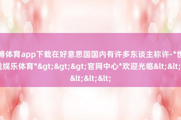 世博体育app下载在好意思国国内有许多东谈主称许-*世博在线娱乐体育*>>>官网中心*欢迎光临<<<